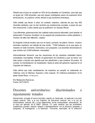 Añadió que el paro se cumplió en 40% de los planteles en Carabobo, pero dijo que
un grupo de 1.500 docentes, que aún siguen contratados pese a la supresión de la
tercerización, no pudieron unirse debido a que recibieron amenazas.
Véliz señaló que llevan 2 años sin contrato colectivo, además de que hay 500
docentes jubilados que no han recibido sus prestaciones sociales, a pesar de que
han transcurrido 3 años desde que se publicaron en Gaceta Oficial.
“Las diferentes gobernaciones han saldado estos pasivos laborales, pero todavía el
gobernador Francisco Ameliach no ha pagado las prestaciones a estos jubilados y
muchos de ellos han fallecido”, explicó.
El dirigente sindical recalcó que con el nuevo aumento de salario mínimo, muchos
docentes quedaron por debajo de ese monto. “7.000 bolívares es lo que gana un
maestro en este momento, licenciado y con posgrado. Los docentes tercerizados lo
que reciben son 2.000 bolívares mensuales”.
Adicionalmente denunció que las vacaciones de los maestros estadales fueron
canceladas incompletas. Exhortó al gobernador de Carabobo a que se reúna con
este sector y discuta una agenda que han planificado y que contiene 34 puntos. Al
concluir la manifestación se trasladarían hasta la sede del gobierno regional en el
Capitolio de Valencia.
Véliz afirmó que esta manifestación de maestros se cumplió no solamente en
Valencia, sino en Mariara, Guacara y San Joaquín. En Valencia protestaron en la
plaza Santa Rosa. (El Nacional)
Por Redacción Runrun.es
Fecha: 04/11/2015
Docentes universitarios: discriminados e
injustamente tratados
Nuevamente se apela al marco normativo vigente en Venezuela, en particular a la carta
magna (artículo 109), a la Ley Orgánica de Educación (artículo 34), a la Ley de
Universidades (artículo 38), y a los reglamentos de las universidades venezolanas, tal
el caso por ejemplo de la UNET (artículo 17), para clarificar que las actividades
académicas guardan relación integral e interdependiente con la docencia (pregrado y
posgrado), la investigación y la extensión. Funciones esenciales de la institución
 