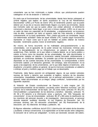 universitaria que se han minimizado a niveles críticos: que prácticamente pueden
catalogarse en vía de anulación o “extinción”.
Es cierto que el funcionamiento de las universidades desde hace tiempo sobrepasó el
umbral negativo que explica en teoría económica la “Ley de los Rendimientos
Decrecientes” (LRD) y el “Punto de Cierre” (PC). El rendimiento positivo que se puede
obtener por el uso de un recurso determinado llegará a su techo (es inminente); desde
ese momento cada vez que se quiera utilizar una unidad adicional, el rendimiento
comenzará a decrecer hasta llegar a ser cero e incluso negativo (LRD): es el caso de
un salón de clase con capacidad de 30 estudiantes, y progresivamente se incorporan
más de ellos, ocupando por tanto un espacio cada vez más reducido, e influyendo
contrariamente en su buen rendimiento. Pero ¿hasta qué punto es conveniente seguir
con determinada actividad? Debe ser aquel instante o PC, cuando seguir funcionando
represente un mayor costo que lo que en realidad se podría obtener de manera
favorable: rendimiento positivo menor al rendimiento negativo.
Así mismo, de forma recurrente se ha maltratado presupuestariamente a las
universidades, con el agravante de no poder renovar las inversiones mínimas para
evitar la descapitalización de su infraestructura: en perjuicio de las actividades
académicas. Pero, también, en lo que refiere a materia laboral, es un hecho público y
notorio la forma como los docentes de las universidades han sido discriminados e
injustamente tratados en relación al incremento salarial formulado arbitrariamente y
aprobado en condiciones desleales. Es probable que al final de septiembre estuviera
depositado en las cuentas bancarias de las universidades lo correspondiente a dicho
incremento salarial y el retroactivo generado. Sin embargo, esta remuneración no se
ajusta a las exigencias de los universitarios, por lo que debe dejarse el testimonio, ante
el gobierno y la opinión pública en general, de que la misma es considerada un adelanto
o anticipo al justo y meritorio pago por el trabajo que se desempeña.
Finalmente, debe fijarse posición sin ambigüedad alguna, de que existen sobradas
razones de hecho y derecho que sustentan el legítimo reclamo de los docentes
universitarios (respaldados solidariamente por el personal administrativo y obrero en
general), todas documentadas en un integro “pliego conflictivo”, fundamentado por los
siguientes aspectos:
A) Violación del Estado constitucional de Derecho: i) carta magna: (art. 23)
supraconstitucionalidad de los tratados y acuerdos sobre “derechos humanos”; (art. 24)
principio de la irretroactividad de las leyes; (art. 25) actos nulos; (artículos 87, 89 y 91)
irrenunciabilidad y progresividad de los derechos y beneficio laborales; (artículos 19,
28, 58 y 91) derecho a la información veraz y oportuna; (art. 109) “búsqueda del
conocimiento”. ii) Ley de Universidades: (artículos 86, 87 y 88) sobre la clasificación de
los miembros del personal docente y de investigación; desconocimiento al personal
docente especial: auxiliares docentes. iii) Ley Orgánica de Educación: (art. 33)
principios rectores; (art. 32) educación universitaria; (art. 50) financiamiento de la
educación; (art. 42) relaciones de trabajo y jubilación, etc.
B) Algunos referentes conflictivos de la II CCU: i) disminución del salario de los docentes
y auxiliares a tiempo convencional; ii) la regresividad en la inter-escala entre categorías;
iii) exclusión de la “prima por antigüedad”; iv) bono por doctorado excluido del salario;
 