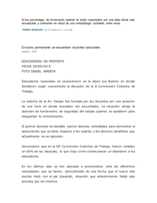 5) los porcentajes de incremento salarial no están soportados por una data oficial real,
actualizada y coherente en virtud de una metodología confiable; entre otros.
PEDRO MORALES5 DE OCTUBRE 2015 - 12:01 AM
En lucha permanente se encuentran docentes nacionales
octubre 1, 2015
EDUCADORES EN PROTESTA
FECHA 30/09/2015
FOTO DANIEL ARRIETA
Educadores nacionales se concentraron en la plaza Los Ilustres en donde
decidieron exigir nuevamente la discusión de la II Convención Colectiva de
Trabajo.
La redoma de la Av. Vargas fue tomada por los docentes por una duración
de una hora en donde buscaban ser escuchados. La situación atrajo la
atención de funcionarios de seguridad del estado quienes se quedaron para
resguardar la concentración.
El gremio docente ha decidido ejercer diversas actividades para demostrar el
descontento que se tiene respecto a los salarios y los diversos beneficios que
actualmente no se ejecutan.
Denunciaron que en la VII Convención Colectiva de Trabajo, fueron violadas
un 60% de las clausulas, lo que trajo como consecuencia un abandono a los
educadores.
En los últimos días se han abocado a pronunciarse ante las diferentes
necesidades que se tienen, demostrando de esa forma que el nuevo año
escolar inició con el pie izquierdo, situación que anteriormente había sido
prevista por los mismos.
 