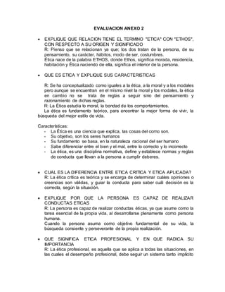 EVALUACION ANEXO 2
 EXPLIQUE QUE RELACION TIENE EL TERMINO "ETICA" CON "ETHOS",
CON RESPECTO A SU ORIGEN Y SIGNIFICADO
R: Pienso que se relacionan ya que; los dos tratan de la persona, de su
pensamiento, su carácter, hábitos, modo de ser, costumbres.
Ética nace de la palabra ETHOS, donde Ethos, significa morada, residencia,
habitación y Ética naciendo de ella, significa el interior de la persona.
 QUE ES ETICA Y EXPLIQUE SUS CARACTERISTICAS
R: Se ha conceptualizado como iguales a la ética, a la moral y a los modales
pero aunque se encuentran en el mismo nivel la moral y los modales, la ética
en cambio no se trata de reglas a seguir sino del pensamiento y
razonamiento de dichas reglas.
R: La Ética estudia lo moral, la bondad de los comportamientos.
La ética es fundamento teórico, para encontrar la mejor forma de vivir, la
búsqueda del mejor estilo de vida.
Características:
- La Ética es una ciencia que explica, las cosas del como son.
- Su objetivo, son los seres humanos
- Su fundamento se basa, en la naturaleza racional del ser humano
- Sabe diferenciar entre el bien y el mal, entre lo correcto y lo incorrecto
- La ética, es una disciplina normativa, define y establece normas y reglas
de conducta que llevan a la persona a cumplir deberes.
 CUAL ES LA DIFERENCIA ENTRE ETICA CRITICA Y ETICA APLICADA?
R: La ética crítica es teórica y se encarga de determinar cuáles opiniones o
creencias son válidas, y guiar la conducta para saber cuál decisión es la
correcta, según la situación.
 EXPLIQUE POR QUE LA PERSONA ES CAPAZ DE REALIZAR
CONDUCTAS ETICAS
R: La persona es capaz de realizar conductas éticas, ya que asume como la
tarea esencial de la propia vida, al desarrollarse plenamente como persona
humana.
Cuando la persona asuma como objetivo fundamental de su vida, la
búsqueda consiente y perseverante de la propia realización.
 QUE SIGNIFICA ETICA PROFESIONAL Y EN QUE RADICA SU
IMPORTANCIA
R: La ética profesional, es aquella que se aplica a todas las situaciones, en
las cuales el desempeño profesional, debe seguir un sistema tanto implícito
 