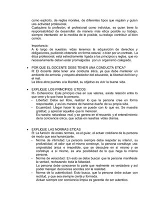 como explicito, de reglas morales, de diferentes tipos que regulan y guían
una actividad profesional.
Cualquiera la profesión, el profesional como individuo, es quien tiene la
responsabilidad de desarrollar de manera más ética posible su trabajo,
siempre intentando en la medida de lo posible, su trabajo contribuir al bien
común.
Importancia:
A lo largo de nuestras vidas tenemos la adquisición de derechos y
obligaciones, pudiendo obtenerlo en forma natural, o bien por un contrato. La
ética profesional, está estrechamente ligada a los principios y reglas, que no
necesariamente deben estar promulgadas por un organismo colegiado.
 POR QUE EL DOCENTE DEBE TENER UNA CONDUCTA ETICA?
R: El docente debe tener una conducta ética, ya que debe mantener un
ambiente de armonía y respeto alrededor del educando, la libertad del bien y
el mal.
La ética abre puertas a la libertad, su objetivo es vivir la buena vida.
 EXPLIQUE LOS PRINCIPIOS ETICOS
R:- Coherencia: Este principio cree en sus valores, existe relación entre lo
que cree y lo que hace la persona.
- Libertad: Debe ser libre, realizar lo que la persona cree en forma
responsable, y así es manera de hacerse dueño de su propia vida.
- Ecuanidad: Llegar hacer lo que se puede con lo que es. Se muestra
gratitud, y apreciar aquellos que lo merecen.
Es nuestra naturaleza real, y se genera en el recuerdo y el entendimiento
de la conciencia única, que actúa en nuestras vidas diarias.
 EXPLIQUE LAS NORMAS ETICAS
R: La función de estas normas, es el guiar, el actuar cotidiano de la persona
de modo que sea humanizante.
- Norma de intimidad: La persona siempre debe respetar su interior, su
profundidad, el valor que el mismo construye, la persona constituye una
originalidad única e irrepetible, que se descubre en sí mismo y se
construye a sí mismo, es una posibilidad de lo que haga la misma
persona.
- Norma de veracidad: En esto se debe buscar que la persona manifieste
la verdad, rechazando toda la falsedad.
La persona debe conocerse la parte que realmente es verdadera y así
poder manejar decisiones acordes con la realidad.
- Norma de la autenticidad: Esto busca, que la persona debe actuar con
rectitud, y que sea siempre cierta y formada.
Actuar siempre con conciencia limpia es garantía de ser autentico.
 