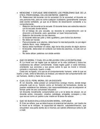  MENCIONE Y EXPLIQUE BREVEMENTE LOS PROBLEMAS QUE DE LA
ETICA PROFESIONAL EN LOS DISTINTOS AMBITOS
R:- Relaciones del docente con la sociedad: En la sociedad, el docente es
una persona más, pero no como cualquier ciudadano, generalmente siempre
está siendo señalado, ya que es el blanco de observación constante a su
comportamiento.
- Relación del docente en la escuela: El docente tiene una estrecha relación
con la escuela donde labora.
En el trabajo de una escuela, se necesita la compenetración con la
dirección y el docente, para garantizar un buen funcionamiento.
- Relación del docente con los alumnos:
- El docente debe ser justo y trato igualitario, para todos los alumnos
- No debe ser racista
- Para amonestar a un alumno, debe hacer lo más leal posible, no por algún
defecto físico, raza, inteligencia
- Nunca debe manifestar en clase, algo de la vida privada de algún alumno
- El docente, debe estar en contacto con todos los alumnos, no solo con un
grupo
- No debe utilizar palabras con doble sentido
 QUE ES MORAL Y CUAL ES LA RELACION CON LA DEONTOLOGIA
R: La moral son de reglas que se aplican en la vida cotidiana y todos los
ciudadanos las utilizan comúnmente. Estas reglas guían a cada individuo,
orientando sus acciones y sus juicios sobre lo que es moral o inmoral,
correcto o incorrecto, bueno o malo.
Cada uno va ligado, a lo que es el comportamiento humano, entre lo que es
bueno y malo, entre la felicidad y la tristeza y la relación del comportamiento del
ser humano, dentro y fuera de su casa.
 CUAL ES EL PERIL MORAL DE UN DOCENTE
R: Un docente, debe poseer un compromiso consigo mismo, donde tenga
presente cuál es su función como un formador de formadores, donde se
puedan establecer los deberes y las responsabilidades que se adquieren al
formar parte de una comunidad educativa.
Un Docente moralmente comprometido con y en la tarea de educar, es un
docente activo, innovador, creativo, estratega, amigable, consejero y más
que eso es como un padre o una madre en la tarea de educar.
 QUE SE BUSCA EN LA EDUCACION MORAL. EXPLIQUE
R: Esto se refiere, que se debe buscar el potencial del alumno, por medio de
la moral se le incluyen, la capacidad de relación, autodeterminación, que
encuentren esa parte dentro de sí mismos; así sabrán diferenciar entre lo útil
o inútil.
 