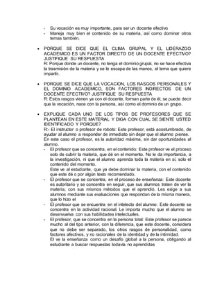 - Su vocación es muy importante, para ser un docente efectivo
- Maneja muy bien el contenido de su materia, así como dominar otros
temas también.
 PORQUE SE DICE QUE EL CLIMA GRUPAL Y EL LIDERAZGO
ACADEMICO ES UN FACTOR DIRECTO DE UN DOCENTE EFECTIVO?
JUSTIFIQUE SU RESPUESTA
R: Porque donde un docente, no tenga el dominio grupal, no se hace efectiva
la trasmisión de la materia y se le escapa de las manos, el tema que quiere
impartir.
 PORQUE SE DICE QUE LA VOCACION, LOS RASGOS PERSONALES Y
EL DOMINIO ACADEMICO, SON FACTORES INDIRECTOS DE UN
DOCENTE EFECTIVO? JUSTIFIQUE SU RESPUESTA
R: Estos rasgos vienen ya con el docente, forman parte de él, se puede decir
que la vocación, nace con la persona, así como el dominio de un grupo.
 EXPLIQUE CADA UNO DE LOS TIPOS DE PROFESORES QUE SE
PLANTEAN EN ESTE MATERIAL Y DIGA CON CUAL SE SIENTE USTED
IDENTIFICADO Y PORQUE?
R:- El instructor o profesor de robots: Este profesor, está acostumbrado, de
ayudar al alumno a responder de inmediato sin dejar que el alumno piense.
En este caso el profesor, es la autoridad máxima, sin dar oportunidades al
alumno.
- El profesor que se concentra, en el contenido: Este profesor ve el proceso
solo de cubrir la materia, que dé en el momento. No le da importancia, a
la investigación, ni que el alumno aprenda toda la materia en sí, solo el
contenido del momento.
Este ve al estudiante, que ya debe dominar la materia, con el contenido
que este dé o por algún texto recomendado.
- El profesor que se concentra, en el proceso de enseñanza: Este docente
es autoritario y se concentra en seguir, que sus alumnos traten de ver la
materia, con sus mismos métodos que el aprendió. Les exige a sus
alumnos mediante sus evaluaciones que respondan de la misma manera,
que lo hizo el
- El profesor que se encuentra en el intelecto del alumno: Este docente se
concentra en la actividad racional. Le importa mucho que el alumno se
desenvuelva con sus habilidades intelectuales.
- El profesor, que se concentra en la persona total: Este profesor se parece
mucho al del tipo anterior, con la diferencia, que este docente, considera
que no debe ser separado, los otros rasgos de personalidad, como
factores afectivos, y no racionales de la identidad y de la intimidad.
El ve la enseñanza como un desafío global a la persona, obligando al
estudiante a buscar respuestas todavía no aprendidas
 