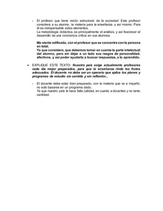 - El profesor que tiene visión estructural de la sociedad: Este profesor
considera a su alumno, la materia para la enseñanza y así mismo. Para
él es indispensable estos elementos.
La metodología didáctica, es principalmente el análisis, y así favorecer el
desarrollo de una conciencia crítica en sus alumnos.
Me siento edificada, con el profesor que se concentra con la persona
en total.
Ya que considero, que debemos tomar en cuenta la parte intelectual
del alumno, pero sin dejar a un lado sus rasgos de personalidad,
afectivos, y así poder ayudarlo a buscar respuestas, a lo aprendido.
 EXPLIQUE ESTE TEXTO: Nuestro país exige actualmente profesores
cada día mejor preparados, para que la enseñanza rinda los frutos
adecuados. El docente no debe ser un operario que aplica los planes y
programas de estudio sin sentido y sin reflexión...
- El docente debe estar bien preparado, con la materia que va a impartir,
no solo basarse en un programa dado.
Ya que nuestro país le hace falta calidad, en cuanto a docentes y no tanto
cantidad.
 