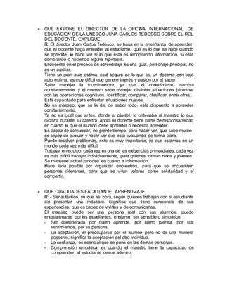  QUE EXPONE EL DIRECTOR DE LA OFICINA INTERNACIONAL DE
EDUCACION DE LA UNESCO JUNA CARLOS TEDESCO SOBRE EL ROL
DEL DOCENTE. EXPLIQUE
R: El director Juan Carlos Tedesco, se basa en la enseñanza de aprender,
que el docente haga entender al estudiante, que es lo que se hace cuando
se aprende, le hace ver si lo que esta es recopilando información, si está
comprando o haciendo alguna hipótesis.
El docente en el proceso de aprendizaje es una guía, personaje principal, no
es un auxiliar.
Tiene un gran auto estima, está seguro de lo que es, un docente con bajo
auto estima, es muy difícil que genere interés y pasión por el saber.
Sabe manejar la incertidumbre, ya que el conocimiento cambia
constantemente y el maestro sabe manejar distintas situaciones (dominar
con las operaciones cognitivas, identificar, comparar, clasificar, entre otras).
Está capacitado para enfrentar situaciones nuevas.
No es maestro, que se la da, de saber todo, esta dispuesto a aprender
constantemente.
Ya no es igual que antes, donde el plantel, le ordenaba al maestro lo que
dictaría durante su catedra, ahora el docente tiene parte de responsabilidad
en cuanto lo que el alumno debe aprender o necesita aprender.
Es capaz de comunicar, no pierde tiempo, para hacer ver, que sabe mucho,
es capaz de evaluar y hacer ver que está evaluando de forma clara.
Puede resolver problemas, esto es muy importante, ya que estamos en un
mundo cada vez más difícil.
Trabajar en equipo, cada vez es una de las exigencias primordiales, cada vez
es más difícil trabajar individualmente, para quienes forman niños y jóvenes.
Se mantiene actualizándose en cuanto a información.
Hace todo posible por organizar encuentros, para que se encuentren
personas diferentes, para que se vivan valores como solidaridad y el
compartir.
 QUE CUALIDADES FACILITAN EL APRENDIZAJE
R: - Ser autentico, ya que así obra, según quienes trabajan con el estudiante
sin presentar una máscara. Significa que tiene conciencia de sus
experiencias, que es capaz de vivirlas y de comunicarlas.
El maestro puede ser una persona real con sus alumnos, puede
entusiasmarse por los estudiantes, enojarse, ser sensible o simpático.
- Ser considerado por quien aprende, por cómo piensa, por sus
sentimientos, por su persona.
- La aceptación, el preocuparse por el alumno pero no de una manera
posesiva, significa la aceptación del otro individuo.
- La confianza, es esencial que se pone en las demás personas.
- Comprensión empática, es cuando el maestro tiene la capacidad de
comprender, al estudiante desde adentro.
 