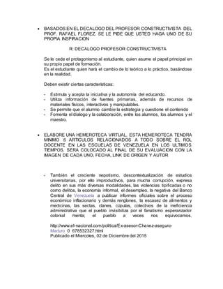  BASADOS EN EL DECALOGO DEL PROFESOR CONSTRUCTIVISTA DEL
PROF. RAFAEL FLOREZ. SE LE PIDE QUE USTED HAGA UNO DE SU
PROPIA INSPIRACION
R: DECALOGO PROFESOR CONSTRUCTIVISTA
Se le cede el protagonismo al estudiante, quien asume el papel principal en
su propio papel de formación.
Es el estudiante quien hará el cambio de lo teórico a lo práctico, basándose
en la realidad.
Deben existir ciertas características:
- Estimula y acepta la iniciativa y la autonomía del educando.
- Utiliza información de fuentes primarias, además de recursos de
materiales físicos, interactivos y manipulables.
- Se permite que el alumno cambie la estrategia y cuestione el contenido
- Fomenta el dialogo y la colaboración, entre los alumnos, los alumnos y el
maestro.
 ELABORE UNA HEMEROTECA VIRTUAL. ESTA HEMEROTECA TENDRA
MINIMO 6 ARTICULOS RELACIONADOS A TODO SOBRE EL ROL
DOCENTE EN LAS ESCUELAS DE VENEZUELA EN LOS ULTIMOS
TIEMPOS. SERA COLOCADO AL FINAL DE SU EVALUACION CON LA
IMAGEN DE CADA UNO, FECHA, LINK DE ORIGEN Y AUTOR
- También el creciente nepotismo, descontextualización de estudios
universitarias, por ello improductivos, para mucha corrupción, expresa
delito en sus más diversas modalidades, las violencias tipificadas o no
como delitos, la economía informal, el desempleo, la negativa del Banco
Central de Venezuela a publicar informes oficiales sobre el proceso
económico inflacionario y demás renglones, la escasez de alimentos y
medicinas, las sectas, clanes, cúpulas, colectivos de la ineficiencia
administrativa que el pueblo invisibiliza por el fanatismo esperanzador
colonial menta; el pueblo a veces nos equivocamos.
http://www.el-nacional.com/politica/Ex-asesor-Chavez-aseguro-
Maduro_0_678532327.html
Publicado el Miercoles, 02 de Diciembre del 2015
 