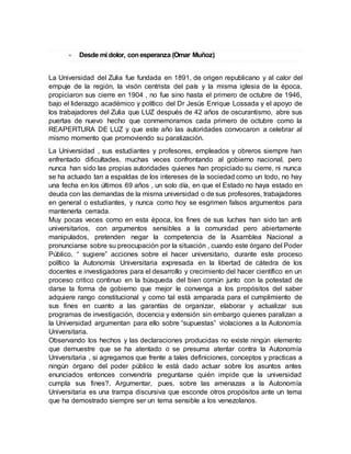 - Desde mi dolor, conesperanza (Omar Muñoz)
La Universidad del Zulia fue fundada en 1891, de origen republicano y al calor del
empuje de la región, la visón centrista del país y la misma iglesia de la época,
propiciaron sus cierre en 1904 , no fue sino hasta el primero de octubre de 1946,
bajo el liderazgo académico y político del Dr Jesús Enrique Lossada y el apoyo de
los trabajadores del Zulia que LUZ después de 42 años de oscurantismo, abre sus
puertas de nuevo hecho que conmemoramos cada primero de octubre como la
REAPERTURA DE LUZ y que este año las autoridades convocaron a celebrar al
mismo momento que promoviendo su paralización.
La Universidad , sus estudiantes y profesores, empleados y obreros siempre han
enfrentado dificultades, muchas veces confrontando al gobierno nacional, pero
nunca han sido las propias autoridades quienes han propiciado su cierre, ni nunca
se ha actuado tan a espaldas de los intereses de la sociedad como un todo, no hay
una fecha en los últimos 69 años , un solo día, en que el Estado no haya estado en
deuda con las demandas de la misma universidad o de sus profesores, trabajadores
en general o estudiantes, y nunca como hoy se esgrimen falsos argumentos para
mantenerla cerrada.
Muy pocas veces como en esta época, los fines de sus luchas han sido tan anti
universitarios, con argumentos sensibles a la comunidad pero abiertamente
manipulados, pretenden negar la competencia de la Asamblea Nacional a
pronunciarse sobre su preocupación por la situación , cuando este órgano del Poder
Público, “ sugiere” acciones sobre el hacer universitario, durante este proceso
político la Autonomía Universitaria expresada en la libertad de cátedra de los
docentes e investigadores para el desarrollo y crecimiento del hacer científico en un
proceso critico continuo en la búsqueda del bien común junto con la potestad de
darse la forma de gobierno que mejor le convenga a los propósitos del saber
adquiere rango constitucional y como tal está amparada para el cumplimiento de
sus fines en cuanto a las garantías de organizar, elaborar y actualizar sus
programas de investigación, docencia y extensión sin embargo quienes paralizan a
la Universidad argumentan para ello sobre “supuestas” violaciones a la Autonomía
Universitaria.
Observando los hechos y las declaraciones producidas no existe ningún elemento
que demuestre que se ha atentado o se presuma atentar contra la Autonomía
Universitaria , si agregamos que frente a tales definiciones, conceptos y practicas a
ningún órgano del poder público le está dado actuar sobre los asuntos antes
enunciados entonces convendría preguntarse quién impide que la universidad
cumpla sus fines?. Argumentar, pues, sobre las amenazas a la Autonomía
Universitaria es una trampa discursiva que esconde otros propósitos ante un tema
que ha demostrado siempre ser un tema sensible a los venezolanos.
 