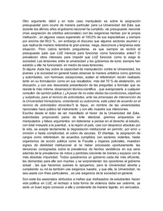 Otro argumento débil y en todo caso manipulado es sobre la asignación
presupuestal pero ocurre de manera particular para La Universidad del Zulia que
durante los últimos años el gobierno nacional ha cumplido, vía presupuesto nacional
(mas asignación de créditos adicionales) con las exigencias hechas por la propia
institución , en algunos casos superando el 100,0% de sus expectativas y siempre
por encima del 90,0 %., sin embargo el discurso que algunos sectores asumen y
que replica de manera reiterativa la gran prensa, niega, desconoce y tergiversa esta
situación. Pero cabria también preguntarse, es que siempre se recibió el
presupuesto justo que LUZ merecía para funcionar como funcionaba antes? O
prevalecen otros intereses para impedir que LUZ funcione como lo exige la
sociedad. Las tensiones entre la universidad y los gobiernos de turno siempre han
existido y ella ha funcionado en medio de esas tensiones.
Si alguna duda hay sobre la capacidad de manipulación contra la Universidad, los
jóvenes y la sociedad en general basta observar la manera antiética como gremios
y autoridades, con honrosas excepciones, avalan el referéndum recién realizado
tanto en su formulación como en sus resultados: más del 70 % de abstención, sin
discusión, y con una descarada presentación de las preguntas a formular que no
resiste la más mínima observación técnico-científica , que avergonzaría a cualquier
consultor de opinión pública ( ¿A pesar de no estar dadas las condiciones, objetivas
y subjetivas, para el reinicio de actividades, ante las amenazas de intervención de
la Universidad Venezolana, violentando su autonomía, está usted de acuerdo en el
reinicio de actividades docentes?) la fapuv, en nombre de las universidades
nacionales hace público tal instrumento y con ello muestra sus intenciones.
Escribo desde el dolor de ver mancillado el honor de la Universidad del Zulia,
autoridades propiciando paros de tinte electoral, gremios amparados en
manipulados y falsos argumentos sin detenerse a pensar en el derecho al estudio,
con total irrespeto a la juventud, a la región al país, casi con desprecio absoluto por
la vida, se acepta tácitamente la degradación institucional en permitir, por error u
omisión o hasta complicidad, el cobro de vacunas. El chantaje, la asignación de
cargos como referéndum de acuerdos cumplidos con sectores violentos, hasta
organismos de acción pública como la Fiscalía y órganos policiales, muestran
signos de debilidad institucional al no haber procesado oportunamente las
denuncias consignadas sobre la prevalencia de hechos vandálicos en sus seno
además de la prevalencia de robos y perdidas creciente de bienes y equipos con la
más absoluta impunidad. Todos quisiéramos un gobierno cada día más eficiente,
las demandas para ello son muchas y se sorprenderían los opositores al gobierno
actual , las que hacemos quienes lo apoyamos, pero la Universidad abierta y
cumpliendo su rol es también una exigencia nuestra, y que ella, la Universidad, no
sea usada con fines particulares , es una exigencia de la sociedad en general.
Son siete los asesinatos atribuidos a mafias que disfrazados de estudiantes hacen
vida política en LUZ, el rechazo a toda forma de violencia debe ser unánime, ya
sería un buen signo convocar a ella y condenarla de manera tajante, sin vericuetos.
 