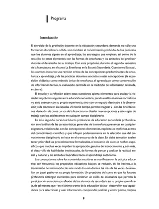 Programa



        Introducción
El ejercicio de la profesión docente en la educación secundaria demanda no sólo una
formación disciplinaria sólida, sino también el conocimiento profundo de los procesos
que los alumnos siguen en el aprendizaje, las estrategias que emplean, así como de la
relación de estos elementos con las formas de enseñanza y las actitudes del profesor
durante el desarrollo de su trabajo. Con este propósito, durante el segundo semestre
de la licenciatura, en el curso La Enseñanza en la Escuela Secundaria. Cuestiones Básicas I,
los alumnos iniciaron una revisión crítica de las concepciones predominantes de ense-
ñanza y aprendizaje, y de las prácticas docentes asociadas a estas concepciones (la expo-
sición didáctica como método único de enseñanza, el aprendizaje como conservación
de información factual, la evaluación centrada en la medición de información retenida,
etcétera).
    El estudio y la reflexión sobre estas cuestiones aporta elementos para analizar la va-
riedad de prácticas vigentes en la educación secundaria, para lo cual los alumnos normalistas
no sólo cuentan con su propia experiencia, sino con un espacio destinado a la observa-
ción y a la práctica en las escuelas. Al mismo tiempo, permite imaginar y –con las orientacio-
nes derivadas de otros cursos de la licenciatura– diseñar nuevas opciones y estrategias de
trabajo con los adolescentes en cualquier campo disciplinario.
    En este segundo curso los futuros profesores de educación secundaria profundiza-
rán en el análisis de las características generales de la enseñanza presentes en cualquier
asignatura, relacionadas con las concepciones dominantes, explícitas o implícitas, acerca
del conocimiento científico y que influyen poderosamente en la selección que del co-
nocimiento disciplinario se hace en el transcurso de la clase. En dicha selección suelen
tener prioridad los procedimientos formalizados, el recuento de datos o hechos espe-
cíficos que muchas veces impiden la apropiación genuina del conocimiento y, aún más,
el desarrollo de habilidades intelectuales, de formas de pensar y analizar la realidad so-
cial y natural, y de actitudes favorables hacia el aprendizaje autónomo.
    Las concepciones sobre los contenidos escolares se manifiestan en la práctica educa-
tiva: con frecuencia los propósitos educativos básicos se reducen, en los hechos, a la
transmisión de información; de este modo los estudiantes, las más de las veces, desarro-
llan un papel pasivo en su propia formación. Un propósito del curso es que los futuros
profesores obtengan elementos para construir un estilo de enseñanza que permita la
participación consciente y reflexiva de los alumnos de secundaria en su propio aprendiza-
je, de tal manera que –en el último tramo de la educación básica– desarrollen sus capaci-
dades para seleccionar y usar información, comprender, analizar y emitir juicios propios

                                              9
 