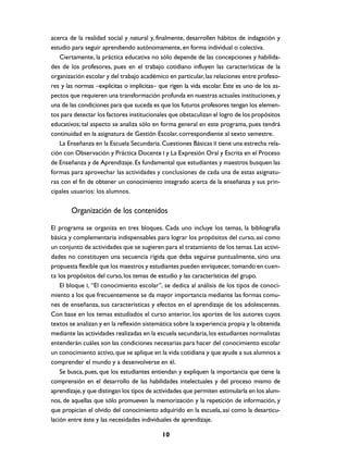 acerca de la realidad social y natural y, finalmente, desarrollen hábitos de indagación y
estudio para seguir aprendiendo autónomamente, en forma individual o colectiva.
   Ciertamente, la práctica educativa no sólo depende de las concepciones y habilida-
des de los profesores, pues en el trabajo cotidiano influyen las características de la
organización escolar y del trabajo académico en particular, las relaciones entre profeso-
res y las normas –explícitas o implícitas– que rigen la vida escolar. Este es uno de los as-
pectos que requieren una transformación profunda en nuestras actuales instituciones, y
una de las condiciones para que suceda es que los futuros profesores tengan los elemen-
tos para detectar los factores institucionales que obstaculizan el logro de los propósitos
educativos; tal aspecto se analiza sólo en forma general en este programa, pues tendrá
continuidad en la asignatura de Gestión Escolar, correspondiente al sexto semestre.
   La Enseñanza en la Escuela Secundaria. Cuestiones Básicas II tiene una estrecha rela-
ción con Observación y Práctica Docente I y La Expresión Oral y Escrita en el Proceso
de Enseñanza y de Aprendizaje. Es fundamental que estudiantes y maestros busquen las
formas para aprovechar las actividades y conclusiones de cada una de estas asignatu-
ras con el fin de obtener un conocimiento integrado acerca de la enseñanza y sus prin-
cipales usuarios: los alumnos.


        Organización de los contenidos

El programa se organiza en tres bloques. Cada uno incluye los temas, la bibliografía
básica y complementaria indispensables para lograr los propósitos del curso, así como
un conjunto de actividades que se sugieren para el tratamiento de los temas. Las activi-
dades no constituyen una secuencia rígida que deba seguirse puntualmente, sino una
propuesta flexible que los maestros y estudiantes pueden enriquecer, tomando en cuen-
ta los propósitos del curso, los temas de estudio y las características del grupo.
    El bloque I, “El conocimiento escolar”, se dedica al análisis de los tipos de conoci-
miento a los que frecuentemente se da mayor importancia mediante las formas comu-
nes de enseñanza, sus características y efectos en el aprendizaje de los adolescentes.
Con base en los temas estudiados el curso anterior, los aportes de los autores cuyos
textos se analizan y en la reflexión sistemática sobre la experiencia propia y la obtenida
mediante las actividades realizadas en la escuela secundaria, los estudiantes normalistas
entenderán cuáles son las condiciones necesarias para hacer del conocimiento escolar
un conocimiento activo, que se aplique en la vida cotidiana y que ayude a sus alumnos a
comprender el mundo y a desenvolverse en él.
    Se busca, pues, que los estudiantes entiendan y expliquen la importancia que tiene la
comprensión en el desarrollo de las habilidades intelectuales y del proceso mismo de
aprendizaje, y que distingan los tipos de actividades que permiten estimularla en los alum-
nos, de aquellas que sólo promueven la memorización y la repetición de información, y
que propician el olvido del conocimiento adquirido en la escuela, así como la desarticu-
lación entre éste y las necesidades individuales de aprendizaje.

                                            10
 