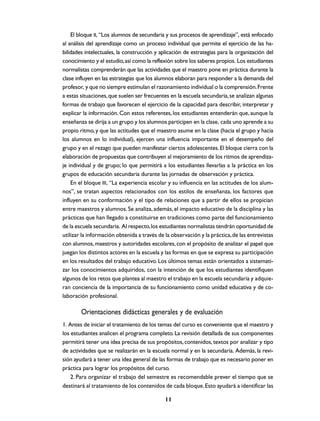 El bloque II, “Los alumnos de secundaria y sus procesos de aprendizaje”, está enfocado
al análisis del aprendizaje como un proceso individual que permite el ejercicio de las ha-
bilidades intelectuales, la construcción y aplicación de estrategias para la organización del
conocimiento y el estudio, así como la reflexión sobre los saberes propios. Los estudiantes
normalistas comprenderán que las actividades que el maestro pone en práctica durante la
clase influyen en las estrategias que los alumnos elaboran para responder a la demanda del
profesor, y que no siempre estimulan el razonamiento individual o la comprensión. Frente
a estas situaciones, que suelen ser frecuentes en la escuela secundaria, se analizan algunas
formas de trabajo que favorecen el ejercicio de la capacidad para describir, interpretar y
explicar la información. Con estos referentes, los estudiantes entenderán que, aunque la
enseñanza se dirija a un grupo y los alumnos participen en la clase, cada uno aprende a su
propio ritmo, y que las actitudes que el maestro asume en la clase (hacia el grupo y hacia
los alumnos en lo individual), ejercen una influencia importante en el desempeño del
grupo y en el rezago que pueden manifestar ciertos adolescentes. El bloque cierra con la
elaboración de propuestas que contribuyen al mejoramiento de los ritmos de aprendiza-
je individual y de grupo; lo que permitirá a los estudiantes llevarlas a la práctica en los
grupos de educación secundaria durante las jornadas de observación y práctica.
    En el bloque III, “La experiencia escolar y su influencia en las actitudes de los alum-
nos”, se tratan aspectos relacionados con los estilos de enseñanza, los factores que
influyen en su conformación y el tipo de relaciones que a partir de ellos se propician
entre maestros y alumnos. Se analiza, además, el impacto educativo de la disciplina y las
prácticas que han llegado a constituirse en tradiciones como parte del funcionamiento
de la escuela secundaria. Al respecto, los estudiantes normalistas tendrán oportunidad de
utilizar la información obtenida a través de la observación y la práctica, de las entrevistas
con alumnos, maestros y autoridades escolares, con el propósito de analizar el papel que
juegan los distintos actores en la escuela y las formas en que se expresa su participación
en los resultados del trabajo educativo. Los últimos temas están orientados a sistemati-
zar los conocimientos adquiridos, con la intención de que los estudiantes identifiquen
algunos de los retos que plantea al maestro el trabajo en la escuela secundaria y adquie-
ran conciencia de la importancia de su funcionamiento como unidad educativa y de co-
laboración profesional.

        Orientaciones didácticas generales y de evaluación
1. Antes de iniciar el tratamiento de los temas del curso es conveniente que el maestro y
los estudiantes analicen el programa completo. La revisión detallada de sus componentes
permitirá tener una idea precisa de sus propósitos, contenidos, textos por analizar y tipo
de actividades que se realizarán en la escuela normal y en la secundaria. Además, la revi-
sión ayudará a tener una idea general de las formas de trabajo que es necesario poner en
práctica para lograr los propósitos del curso.
    2. Para organizar el trabajo del semestre es recomendable prever el tiempo que se
destinará al tratamiento de los contenidos de cada bloque. Esto ayudará a identificar las

                                             11
 