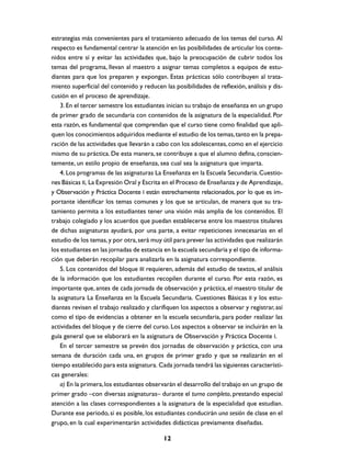 estrategias más convenientes para el tratamiento adecuado de los temas del curso. Al
respecto es fundamental centrar la atención en las posibilidades de articular los conte-
nidos entre sí y evitar las actividades que, bajo la preocupación de cubrir todos los
temas del programa, llevan al maestro a asignar temas completos a equipos de estu-
diantes para que los preparen y expongan. Estas prácticas sólo contribuyen al trata-
miento superficial del contenido y reducen las posibilidades de reflexión, análisis y dis-
cusión en el proceso de aprendizaje.
    3. En el tercer semestre los estudiantes inician su trabajo de enseñanza en un grupo
de primer grado de secundaria con contenidos de la asignatura de la especialidad. Por
esta razón, es fundamental que comprendan que el curso tiene como finalidad que apli-
quen los conocimientos adquiridos mediante el estudio de los temas, tanto en la prepa-
ración de las actividades que llevarán a cabo con los adolescentes, como en el ejercicio
mismo de su práctica. De esta manera, se contribuye a que el alumno defina, conscien-
temente, un estilo propio de enseñanza, sea cual sea la asignatura que imparta.
    4. Los programas de las asignaturas La Enseñanza en la Escuela Secundaria. Cuestio-
nes Básicas II, La Expresión Oral y Escrita en el Proceso de Enseñanza y de Aprendizaje,
y Observación y Práctica Docente I están estrechamente relacionados, por lo que es im-
portante identificar los temas comunes y los que se articulan, de manera que su tra-
tamiento permita a los estudiantes tener una visión más amplia de los contenidos. El
trabajo colegiado y los acuerdos que puedan establecerse entre los maestros titulares
de dichas asignaturas ayudará, por una parte, a evitar repeticiones innecesarias en el
estudio de los temas, y por otra, será muy útil para prever las actividades que realizarán
los estudiantes en las jornadas de estancia en la escuela secundaria y el tipo de informa-
ción que deberán recopilar para analizarla en la asignatura correspondiente.
    5. Los contenidos del bloque III requieren, además del estudio de textos, el análisis
de la información que los estudiantes recopilen durante el curso. Por esta razón, es
importante que, antes de cada jornada de observación y práctica, el maestro titular de
la asignatura La Enseñanza en la Escuela Secundaria. Cuestiones Básicas II y los estu-
diantes revisen el trabajo realizado y clarifiquen los aspectos a observar y registrar, así
como el tipo de evidencias a obtener en la escuela secundaria, para poder realizar las
actividades del bloque y de cierre del curso. Los aspectos a observar se incluirán en la
guía general que se elaborará en la asignatura de Observación y Práctica Docente I.
    En el tercer semestre se prevén dos jornadas de observación y práctica, con una
semana de duración cada una, en grupos de primer grado y que se realizarán en el
tiempo establecido para esta asignatura. Cada jornada tendrá las siguientes característi-
cas generales:
    a) En la primera, los estudiantes observarán el desarrollo del trabajo en un grupo de
primer grado –con diversas asignaturas– durante el turno completo, prestando especial
atención a las clases correspondientes a la asignatura de la especialidad que estudian.
Durante ese periodo, si es posible, los estudiantes conducirán una sesión de clase en el
grupo, en la cual experimentarán actividades didácticas previamente diseñadas.

                                            12
 