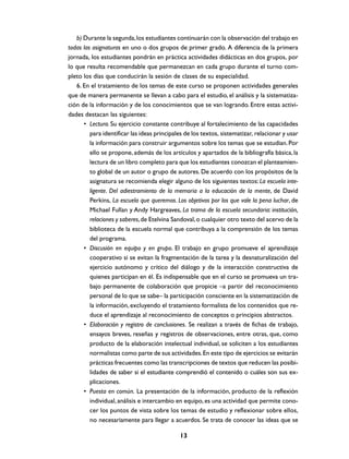b) Durante la segunda, los estudiantes continuarán con la observación del trabajo en
todas las asignaturas en uno o dos grupos de primer grado. A diferencia de la primera
jornada, los estudiantes pondrán en práctica actividades didácticas en dos grupos, por
lo que resulta recomendable que permanezcan en cada grupo durante el turno com-
pleto los días que conducirán la sesión de clases de su especialidad.
   6. En el tratamiento de los temas de este curso se proponen actividades generales
que de manera permanente se llevan a cabo para el estudio, el análisis y la sistematiza-
ción de la información y de los conocimientos que se van logrando. Entre estas activi-
dades destacan las siguientes:
      • Lectura. Su ejercicio constante contribuye al fortalecimiento de las capacidades
         para identificar las ideas principales de los textos, sistematizar, relacionar y usar
         la información para construir argumentos sobre los temas que se estudian. Por
         ello se propone, además de los artículos y apartados de la bibliografía básica, la
         lectura de un libro completo para que los estudiantes conozcan el planteamien-
         to global de un autor o grupo de autores. De acuerdo con los propósitos de la
         asignatura se recomienda elegir alguno de los siguientes textos: La escuela inte-
         ligente. Del adiestramiento de la memoria a la educación de la mente, de David
         Perkins, La escuela que queremos. Los objetivos por los que vale la pena luchar, de
         Michael Fullan y Andy Hargreaves, La trama de la escuela secundaria: institución,
         relaciones y saberes, de Etelvina Sandoval, o cualquier otro texto del acervo de la
         biblioteca de la escuela normal que contribuya a la comprensión de los temas
         del programa.
      • Discusión en equipo y en grupo. El trabajo en grupo promueve el aprendizaje
         cooperativo si se evitan la fragmentación de la tarea y la desnaturalización del
         ejercicio autónomo y crítico del diálogo y de la interacción constructiva de
         quienes participan en él. Es indispensable que en el curso se promueva un tra-
         bajo permanente de colaboración que propicie –a partir del reconocimiento
         personal de lo que se sabe– la participación consciente en la sistematización de
         la información, excluyendo el tratamiento formalista de los contenidos que re-
         duce el aprendizaje al reconocimiento de conceptos o principios abstractos.
      • Elaboración y registro de conclusiones. Se realizan a través de fichas de trabajo,
         ensayos breves, reseñas y registros de observaciones, entre otras, que, como
         producto de la elaboración intelectual individual, se soliciten a los estudiantes
         normalistas como parte de sus actividades. En este tipo de ejercicios se evitarán
         prácticas frecuentes como las transcripciones de textos que reducen las posibi-
         lidades de saber si el estudiante comprendió el contenido o cuáles son sus ex-
         plicaciones.
      • Puesta en común. La presentación de la información, producto de la reflexión
         individual, análisis e intercambio en equipo, es una actividad que permite cono-
         cer los puntos de vista sobre los temas de estudio y reflexionar sobre ellos,
         no necesariamente para llegar a acuerdos. Se trata de conocer las ideas que se

                                             13
 