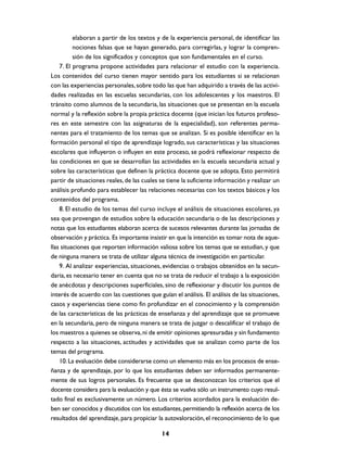 elaboran a partir de los textos y de la experiencia personal, de identificar las
          nociones falsas que se hayan generado, para corregirlas, y lograr la compren-
          sión de los significados y conceptos que son fundamentales en el curso.
    7. El programa propone actividades para relacionar el estudio con la experiencia.
Los contenidos del curso tienen mayor sentido para los estudiantes si se relacionan
con las experiencias personales, sobre todo las que han adquirido a través de las activi-
dades realizadas en las escuelas secundarias, con los adolescentes y los maestros. El
tránsito como alumnos de la secundaria, las situaciones que se presentan en la escuela
normal y la reflexión sobre la propia práctica docente (que inician los futuros profeso-
res en este semestre con las asignaturas de la especialidad), son referentes perma-
nentes para el tratamiento de los temas que se analizan. Si es posible identificar en la
formación personal el tipo de aprendizaje logrado, sus características y las situaciones
escolares que influyeron o influyen en este proceso, se podrá reflexionar respecto de
las condiciones en que se desarrollan las actividades en la escuela secundaria actual y
sobre las características que definen la práctica docente que se adopta. Esto permitirá
partir de situaciones reales, de las cuales se tiene la suficiente información y realizar un
análisis profundo para establecer las relaciones necesarias con los textos básicos y los
contenidos del programa.
    8. El estudio de los temas del curso incluye el análisis de situaciones escolares, ya
sea que provengan de estudios sobre la educación secundaria o de las descripciones y
notas que los estudiantes elaboran acerca de sucesos relevantes durante las jornadas de
observación y práctica. Es importante insistir en que la intención es tomar nota de aque-
llas situaciones que reporten información valiosa sobre los temas que se estudian, y que
de ninguna manera se trata de utilizar alguna técnica de investigación en particular.
    9. Al analizar experiencias, situaciones, evidencias o trabajos obtenidos en la secun-
daria, es necesario tener en cuenta que no se trata de reducir el trabajo a la exposición
de anécdotas y descripciones superficiales, sino de reflexionar y discutir los puntos de
interés de acuerdo con las cuestiones que guían el análisis. El análisis de las situaciones,
casos y experiencias tiene como fin profundizar en el conocimiento y la comprensión
de las características de las prácticas de enseñanza y del aprendizaje que se promueve
en la secundaria, pero de ninguna manera se trata de juzgar o descalificar el trabajo de
los maestros a quienes se observa, ni de emitir opiniones apresuradas y sin fundamento
respecto a las situaciones, actitudes y actividades que se analizan como parte de los
temas del programa.
    10. La evaluación debe considerarse como un elemento más en los procesos de ense-
ñanza y de aprendizaje, por lo que los estudiantes deben ser informados permanente-
mente de sus logros personales. Es frecuente que se desconozcan los criterios que el
docente considera para la evaluación y que ésta se vuelva sólo un instrumento cuyo resul-
tado final es exclusivamente un número. Los criterios acordados para la evaluación de-
ben ser conocidos y discutidos con los estudiantes, permitiendo la reflexión acerca de los
resultados del aprendizaje, para propiciar la autovaloración, el reconocimiento de lo que

                                            14
 