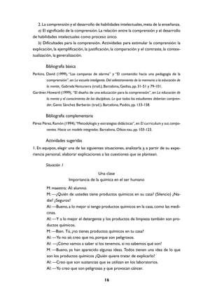 2. La comprensión y el desarrollo de habilidades intelectuales, meta de la enseñanza.
   a) El significado de la comprensión. La relación entre la comprensión y el desarrollo
de habilidades intelectuales como proceso único.
   b) Dificultades para la comprensión. Actividades para estimular la comprensión: la
explicación, la ejemplificación, la justificación, la comparación y el contraste, la contex-
tualización, la generalización.

        Bibliografía básica
Perkins, David (1999), “Las campanas de alarma” y “El contenido: hacia una pedagogía de la
         comprensión”, en La escuela inteligente. Del adiestramiento de la memoria a la educación de
         la mente, Gabriela Ventureira (trad.), Barcelona, Gedisa, pp. 31-51 y 79-101.
Gardner, Howard (1999), “El diseño de una educación para la comprensión”, en La educación de
         la mente y el conocimiento de las disciplinas. Lo que todos los estudiantes deberían compren-
         der, Genís Sánchez Berberán (trad.), Barcelona, Paidós, pp. 133-158.

        Bibliografía complementaria
Pérez Pérez, Ramón (1994), “Metodología y estrategias didácticas”, en El curriculum y sus compo-
         nentes. Hacia un modelo integrador, Barcelona, Oikos-tau, pp. 103-123.

        Actividades sugeridas
1. En equipos, elegir una de las siguientes situaciones, analizarla y, a partir de su expe-
riencia personal, elaborar explicaciones a las cuestiones que se plantean.

        Situación 1
                                         Una clase
                        Importancia de la química en el ser humano
         M: maestro; Al: alumno.
         M: —¿Quién de ustedes tiene productos químicos en su casa? (Silencio) ¿Na-
         die? ¿Seguros?
         Al: —Bueno, a lo mejor sí tengo productos químicos en la casa, como las medi-
         cinas.
         Al: —Y a lo mejor el detergente y los productos de limpieza también son pro-
         ductos químicos.
         M: —Bien. Tú, ¿no tienes productos químicos en tu casa?
         Al: —Yo no sé; creo que no, porque son peligrosos.
         Al: —¡Cómo vamos a saber si los tenemos, si no sabemos qué son!
         M: —Bueno, ya han aparecido algunas ideas. Todos tienen una idea de lo que
         son los productos químicos ¿Quién quiere tratar de explicarlo?
         Al: —Creo que son sustancias que se utilizan en los laboratorios.
         Al: —Yo creo que son peligrosas y que provocan cáncer.

                                                 16
 