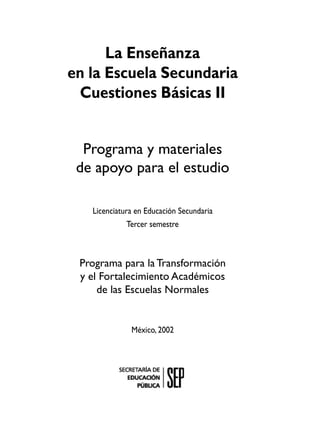 La Enseñanza
en la Escuela Secundaria
 Cuestiones Básicas II


  Programa y materiales
 de apoyo para el estudio

   Licenciatura en Educación Secundaria
              Tercer semestre



 Programa para la Transformación
 y el Fortalecimiento Académicos
     de las Escuelas Normales


              México, 2002
 