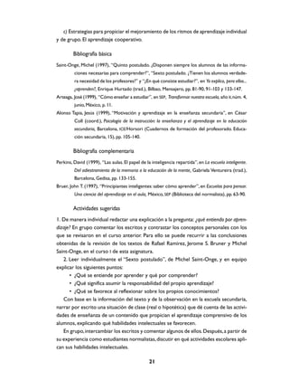 c) Estrategias para propiciar el mejoramiento de los ritmos de aprendizaje individual
y de grupo. El aprendizaje cooperativo.

        Bibliografía básica
Saint-Onge, Michel (1997), “Quinto postulado. ¿Disponen siempre los alumnos de las informa-
         ciones necesarias para comprender?”, “Sexto postulado. ¿Tienen los alumnos verdade-
         ra necesidad de los profesores?” y “¿En qué consiste estudiar?”, en Yo explico, pero ellos...
         ¿aprenden?, Enrique Hurtado (trad.), Bilbao, Mensajero, pp. 81-90, 91-103 y 133-147.
Arteaga, José (1999), “Cómo enseñar a estudiar”, en SEP, Transformar nuestra escuela, año II, núm. 4,
         junio, México, p. 11.
Alonso Tapia, Jesús (1999), “Motivación y aprendizaje en la enseñanza secundaria”, en César
         Coll (coord.), Psicología de la instrucción: la enseñanza y el aprendizaje en la educación
         secundaria, Barcelona, ICE/Horsori (Cuadernos de formación del profesorado. Educa-
         ción secundaria, 15), pp. 105-140.

        Bibliografía complementaria
Perkins, David (1999), “Las aulas. El papel de la inteligencia repartida”, en La escuela inteligente.
         Del adiestramiento de la memoria a la educación de la mente, Gabriela Ventureira (trad.),
         Barcelona, Gedisa, pp. 133-155.
Bruer, John T. (1997), “Principiantes inteligentes: saber cómo aprender”, en Escuelas para pensar.
         Una ciencia del aprendizaje en el aula, México, SEP (Biblioteca del normalista), pp. 63-90.

        Actividades sugeridas
1. De manera individual redactar una explicación a la pregunta: ¿qué entiendo por apren-
dizaje? En grupo comentar los escritos y contrastar los conceptos personales con los
que se revisaron en el curso anterior. Para ello se puede recurrir a las conclusiones
obtenidas de la revisión de los textos de Rafael Ramírez, Jerome S. Bruner y Michel
Saint-Onge, en el curso I de esta asignatura.
   2. Leer individualmente el “Sexto postulado”, de Michel Saint-Onge, y en equipo
explicar los siguientes puntos:
      • ¿Qué se entiende por aprender y qué por comprender?
      • ¿Qué significa asumir la responsabilidad del propio aprendizaje?
      • ¿Qué se favorece al reflexionar sobre los propios conocimientos?
   Con base en la información del texto y de la observación en la escuela secundaria,
narrar por escrito una situación de clase (real o hipotética) que dé cuenta de las activi-
dades de enseñanza de un contenido que propician el aprendizaje comprensivo de los
alumnos, explicando qué habilidades intelectuales se favorecen.
   En grupo, intercambiar los escritos y comentar algunos de ellos. Después, a partir de
su experiencia como estudiantes normalistas, discutir en qué actividades escolares apli-
can sus habilidades intelectuales.

                                                 21
 