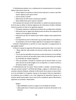 3. Individualmente, platicar con un adolescente (no necesariamente en la escuela) y
obtener información acerca de:
       • ¿Cómo elabora sus apuntes en clase (si toma notas por su cuenta o qué infor-
         mación registra) y para qué le sirven?
       • ¿Cómo estudia y cuándo?
       • ¿Qué fuentes de información consulta para estudiar?
       • ¿Qué utilidad siente que le reporta el estudio?
    4. En el grupo de la escuela normal intercambiar un cuaderno de apuntes persona-
les de los que se utilizan en distintas asignaturas de la licenciatura. Analizar individual-
mente los apuntes con base en los siguientes aspectos:
       • Conceptos, esquemas o explicaciones producto de una elaboración individual.
       • Información que se registra (de dónde proviene: de libros, de la exposición del
         maestro o de compañeros, etcétera).
       • Indicaciones que dan los maestros para realizar trabajos, tareas, exposiciones,
         etcétera.
       • Correspondencia entre la información que se puede obtener en el cuaderno y
         los propósitos y formas de trabajo sugeridos en el programa de la asignatura.
    5. Escribir individualmente un párrafo en el que respondan a la pregunta: para mí,
¿qué significa estudiar?
    6. Discutir en grupo las siguientes afirmaciones, argumentando a favor o en contra:
       • “Quien sabe leer sabe estudiar. Los alumnos muchas veces no estudian por
         desidia”.
       • “Con lo que han aprendido en la primaria, un buen diccionario y el uso del libro
         de texto, los alumnos de secundaria tienen todos los elementos para estudiar
         los contenidos de cualquier asignatura”.
       • “Para que aprendan a estudiar, es necesario que los alumnos lleven un curso
         sobre técnicas de estudio dirigido: no le corresponde a un maestro de física o
         de historia enseñar a estudiar”.
    7. Individualmente, leer los textos “Cómo enseñar a estudiar”, de José Arteaga, y
“¿En qué consiste estudiar?”, de Michel Saint-Onge, y registrar la información que se
considere relevante. Después, utilizando la información de los textos y la que se obtu-
vo en las actividades 3 y 4, organizar al grupo en dos equipos. Cada uno responderá a
las cuestiones que se señalan y uno o dos integrantes las expondrán al grupo en su
conjunto, dando oportunidad a que el resto de los compañeros aporte información y
argumente sus acuerdos o desacuerdos:

        Equipo A
        • ¿Qué habilidades se ponen en juego en las actividades de estudio?
        • ¿Qué puede hacer el maestro para propiciar el ejercicio del estudio en los
          alumnos?


                                            22
 
