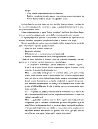 Equipo B
        • ¿Qué tipo de actividades dan sentido al estudio?
        • Explicar, a través de ejemplos, algunas características y repercusiones de las
          formas de emprender el estudio y sus posibles causas.

   Revisar el escrito personal elaborado en la actividad 5 de este bloque y con base en
los conocimientos adquiridos comentar en grupo en qué cambió el concepto de estu-
dio que inicialmente tenían.
   8. Leer individualmente el texto “Quinto postulado”, de Michel Saint-Onge. Regis-
trar por escrito las ideas centrales acerca de los niveles de comprensión previstos.
   En equipo, preparar un ejercicio o una secuencia de actividades que implique que los
alumnos describan, interpreten o expliquen. Realizar la actividad en el grupo.
   Una vez que todos los equipos hayan participado, analizar las experiencias tomando
como referentes los aspectos que se enuncian:
      • Intención de la actividad presentada.
      • Estrategias utilizadas.
      • Dificultades que se enfrentaron durante la actividad.
      • Posibles modificaciones que harían para lograr mejores resultados.
   9. Leer de forma individual el siguiente registro y, en equipo, responder a las pre-
guntas que se presentan y anotar los acuerdos a que se llegue:
         ... en una clase de matemáticas... se está trabajando el contenido “ángulos”.
        A partir de la exposición oral, se van introduciendo algunas preguntas con la
        intención de explicar los ángulos alternos:
        Mtra: —...éste medía treinta grados ¿sí? a ver// se callan, ¿...sí?// Como vimos
        que las rectas paralelas tenían la misma inclinación,// si esta recta (señala en el
        pizarrón) tiene la misma inclinación para todas las caras, entonces este ángulo
        (señala uno de ellos) tiene que ser igual a éste (señala el ángulo)// ahora noso-
        tros estábamos haciendo sobre una recta ¿sí? Esta línea recta mide en total 180
        grados ¿sí?// Mide 180 grados. Si mide 30 (señala) entonces, ¿cuánto mide el ángu-
        lo del otro lado?
        As: —150 grados, 150 grados (contestan unos 15 alumnos a la vez, la mayoría de
        ellos centran su atención en el pizarrón, ningún alumno habla entre sí, ni escribe
        nada en sus cuadernos).
        Mtra: —... y ¿éste? (va señalando cada uno de los ángulos trazados) cuando son
        congruentes, por lo tanto éste también tiene que medir 150 grados// y ¿el de
        abajo? Como también es paralelo// lo ven, a ver véanlo bien (señala en el piza-
        rrón), eso es lo importante, que ustedes lo vean, se den cuenta ustedes, como
        es paralelo también debe medir 150 grados// pero ahora, ¿qué pasa con los
        otros?// A ver este ángulo (señala uno)// ¿cuánto debe medir?



                                            23
 