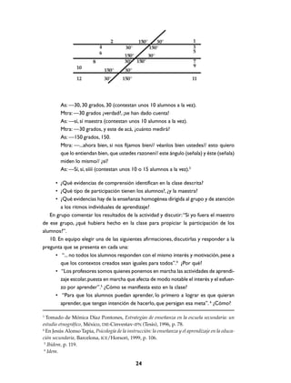 As: —30, 30 grados, 30 (contestan unos 10 alumnos a la vez).
         Mtra: —30 grados ¿verdad?, ¡se han dado cuenta!
         As: —sí, sí maestra (contestan unos 10 alumnos a la vez).
         Mtra: —30 grados, y este de acá, ¿cuánto medirá?
         As: —150 grados, 150.
         Mtra: —...ahora bien, si nos fijamos bien// véanlos bien ustedes// esto quiero
         que lo entiendan bien, que ustedes razonen// este ángulo (señala) y éste (señala)
         miden lo mismo// ¿sí?
         As: —Sí, sí, síííí (contestan unos 10 o 15 alumnos a la vez).3

     • ¿Qué evidencias de comprensión identifican en la clase descrita?
     • ¿Qué tipo de participación tienen los alumnos?, ¿y la maestra?
     • ¿Qué evidencias hay de la enseñanza homogénea dirigida al grupo y de atención
        a los ritmos individuales de aprendizaje?
   En grupo comentar los resultados de la actividad y discutir: “Si yo fuera el maestro
de ese grupo, ¿qué hubiera hecho en la clase para propiciar la participación de los
alumnos?”.
   10. En equipo elegir una de las siguientes afirmaciones, discutirlas y responder a la
pregunta que se presenta en cada una:
     • “... no todos los alumnos responden con el mismo interés y motivación, pese a
        que los contextos creados sean iguales para todos”.4 ¿Por qué?
     • “Los profesores somos quienes ponemos en marcha las actividades de aprendi-
        zaje escolar, puesta en marcha que afecta de modo notable el interés y el esfuer-
        zo por aprender”.5 ¿Cómo se manifiesta esto en la clase?
     • “Para que los alumnos puedan aprender, lo primero a lograr es que quieran
        aprender, que tengan intención de hacerlo, que persigan esa meta”. 6 ¿Cómo?

3
  Tomado de Mónica Díaz Pontones, Estrategias de enseñanza en la escuela secundaria: un
estudio etnográfico, México, DIE-Cinvestav-IPN (Tesis), 1996, p. 78.
4
  En Jesús Alonso Tapia, Psicología de la instrucción: la enseñanza y el aprendizaje en la educa-
ción secundaria, Barcelona, ICE/Horsori, 1999, p. 106.
 5
   Ibidem, p. 119.
 6
   Idem.

                                               24
 