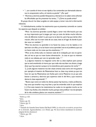 • “... aun cuando el ritmo no sea rápido, si los contenidos son demasiado abstrac-
         tos, la comprensión sufre y el interés se pierde”.7 ¿Por qué?
      • “Alumnas y alumnos pueden bloquearse y distraerse si no saben cómo afrontar
         las dificultades que les presentan las tareas...”.8 ¿Cómo se puede evitar?
   En grupo discutir las ideas surgidas en cada equipo y tomar nota de la información
relevante.
   11. Individualmente, analizar los testimonios que se presentan, tomando en cuenta
los aspectos que después se señalan:
         “Mtro: los alumnos aprenden cuando llegan a tener más información, por eso
         es muy importante que la tengan, por eso yo trato de darles mucha informa-
         ción, de diferente modo// sí, para que no se aburran, pero hay que darles infor-
         mación, ellos casi no traen nada de sus casas, éste es el lugar de donde la pue-
         den sacar en realidad...”.9
         “Mtra: los alumnos no aprenden si no hacen las cosas, si no las repiten, si no
         ejercitan con ellas, ¡si no las hacen nunca aprenden!, ese es el problema, que casi
         no hacen nada con las cosas que les enseñamos...”.10
         “Mtra: se les olvida todo, no retienen nada de lo trabajado, por eso no apren-
         den, tal vez es que no traen buena alimentación ...la cosa es que no retienen
         nada en sus cabezas, por eso no aprenden nada...”.11
         “[...] algunos maestros no megustan como dan su clase explican pero parece
         que se está enseñando el mismo por que nada más escriben nos dictan y luego
         dicen que hay examen aunque no le entendimos pero pasamos de noche”.12
         “[...] solo algunos maestros nos dan clases amenas osea como ami me gustaria
         por ejemplo el maestro de Matematicas hace su clase muy amena ya que nos
         hace ver que las Matematicas son faciles pero otros Maestros no ya que solo
         bienen a sentarse y decirnos que copiemos todo lo del libro y que nosotros
         demos la clase exponiendo”.13
          “Bueno aqui como en todos los demas paises hay buenos y malos profesores,
         hay unos que enseñan muy, muy bien y que les entiendes todo lo que explican
         [...] Con este maestro las matematicas las cuales no me agradan mucho se me
         hacen muy faciles y les entiendo mucho, porque este profesor nos da ejemplos
         de la vida cotidiana, platica con nosotros, etcétera”.14

7
   Ibidem, p. 123.
8
   Idem.
 9
   Ibidem, pp. 20.
 10
    Ibidem, pp. 21.
 11
    Idem.
 12
    Tomado de Annette Irene Santos Del Real (1999), La educación secundaria: perspectivas
de su demanda, Aguascalientes, UAA (Tesis), pp. 94. [Los textos mantienen la escritura
original de los alumnos.]
 13
    Ibidem, pp. 102.
 14
    Idem.

                                            25
 