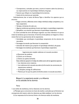 • Concepciones y actitudes que tiene y asume el maestro sobre los alumnos y
         sus repercusiones en el aprendizaje individual y de grupo.
      • Factores que influyen en el aprendizaje de los alumnos.
      • Interés de los alumnos por aprender.
   Individualmente, leer el texto de Alonso Tapia e identificar los aspectos que se
enuncian:
      • Rasgos comunes y diferentes entre: trabajo individual, trabajo competitivo y tra-
         bajo cooperativo.
      • Ventajas y limitantes de cada uno.
      • Algunas condiciones que plantea el autor para lograr un aprendizaje cooperativo.
      • Ejemplificar una situación que favorezca el aprendizaje cooperativo.
   12. Como actividad de cierre del bloque organizar una mesa redonda en la que se
traten las temáticas que se mencionan. Al término de las pláticas se integrará un docu-
mento final con las aportaciones de los expositores.
      • Actividades que contribuyen al aprendizaje comprensivo de los alumnos de
         secundaria.
      • Estrategias de estudio que favorecen la comprensión.
      • Actitudes del maestro para propiciar el aprendizaje individual y de grupo.
      • Estrategias de enseñanza que favorecen el aprendizaje cooperativo.

                   Sugerencias para recopilar evidencias en la escuela secundaria
        a) Reuniones de academia.
        b) Charla con el director.
        c) Charla con padres de familia.
        Estas evidencias apoyarán el trabajo de análisis acerca de los siguientes aspectos:
         • Las relaciones entre maestros.
         • Las tradiciones de la escuela secundaria (la formación, las ceremonias, las
           exposiciones, etcétera).
         • La disciplina, entrega de calificaciones.
         • Motivos por los que los padres de familia asisten a la escuela secundaria.



       Bloque III. La experiencia escolar y su influencia
       en las actitudes de los alumnos

       Temas
1. Los estilos de enseñanza y de las relaciones con los alumnos.
    a) Mensajes que se comunican en el acto de enseñar y actitudes que se fomentan. Las
concepciones del maestro sobre las relaciones que debe establecer con los alumnos.
    b) Las respuestas de los alumnos frente a los diversos estilos de enseñanza.

                                             26
 