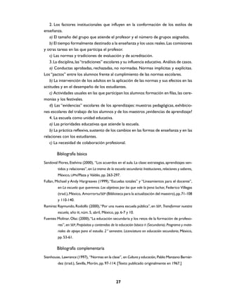 2. Los factores institucionales que influyen en la conformación de los estilos de
enseñanza.
   a) El tamaño del grupo que atiende el profesor y el número de grupos asignados.
   b) El tiempo formalmente destinado a la enseñanza y los usos reales. Las comisiones
y otras tareas en las que participa el profesor.
   c) Las normas y tradiciones de evaluación y de acreditación.
   3. La disciplina, las “tradiciones” escolares y su influencia educativa. Análisis de casos.
   a) Conductas aprobadas, rechazadas, no normadas. Normas implícitas y explícitas.
Los “pactos” entre los alumnos frente al cumplimiento de las normas escolares.
   b) La intervención de los adultos en la aplicación de las normas y sus efectos en las
actitudes y en el desempeño de los estudiantes.
   c) Actividades usuales en las que participan los alumnos: formación en filas, las cere-
monias y los festivales.
   d) Las “evidencias” escolares de los aprendizajes: muestras pedagógicas, exhibicio-
nes escolares del trabajo de los alumnos y de los maestros ¿evidencias de aprendizaje?
   4. La escuela como unidad educativa.
   a) Las prioridades educativas que atiende la escuela.
   b) La práctica reflexiva, sustento de los cambios en las formas de enseñanza y en las
relaciones con los estudiantes.
   c) La necesidad de colaboración profesional.

        Bibliografía básica
Sandoval Flores, Etelvina (2000), “Los acuerdos en el aula. La clase: estrategias, aprendizajes sen-
         tidos y relaciones”, en La trama de la escuela secundaria: Instituciones, relaciones y saberes,
         México, UPN/Plaza y Valdés, pp. 263-297.
Fullan, Michael y Andy Hargreaves (1999), “Escuelas totales” y “Lineamientos para el docente”,
         en La escuela que queremos. Los objetivos por los que vale la pena luchar, Federico Villegas
         (trad.), México, Amorrortu/SEP (Biblioteca para la actualización del maestro), pp. 71-108
         y 110-140.
Ramírez Raymundo, Rodolfo (2000), “Por una nueva escuela pública”, en SEP, Transformar nuestra
         escuela, año III, núm. 5, abril, México, pp. 6-7 y 10.
Fuentes Molinar, Olac (2000), “La educación secundaria y los retos de la formación de profeso-
         res”, en SEP, Propósitos y contenidos de la educación básica II (Secundaria). Programa y mate-
         riales de apoyo para el estudio. 2° semestre. Licenciatura en educación secundaria, México,
         pp. 53-61.

        Bibliografía complementaria
Stenhouse, Lawrence (1997), “Normas en la clase”, en Cultura y educación, Pablo Manzano Bernár-
         dez (trad.), Sevilla, Morón, pp. 97-114. [Texto publicado originalmente en 1967.]



                                                  27
 