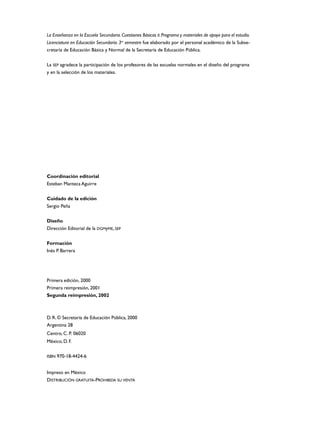La Enseñanza en la Escuela Secundaria. Cuestiones Básicas II. Programa y materiales de apoyo para el estudio.
Licenciatura en Educación Secundaria. 3er semestre fue elaborado por el personal académico de la Subse-
cretaría de Educación Básica y Normal de la Secretaría de Educación Pública.


La SEP agradece la participación de los profesores de las escuelas normales en el diseño del programa
y en la selección de los materiales.




Coordinación editorial
Esteban Manteca Aguirre


Cuidado de la edición
Sergio Peña

Diseño
Dirección Editorial de la DGMyME, SEP

Formación
Inés P. Barrera




Primera edición, 2000
Primera reimpresión, 2001
Segunda reimpresión, 2002



D. R. © Secretaría de Educación Pública, 2000
Argentina 28
Centro, C. P. 06020
México, D. F.


ISBN 970-18-4424-6


Impreso en México
DISTRIBUCIÓN GRATUITA-PROHIBIDA SU VENTA
 