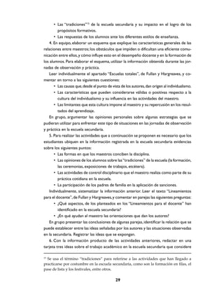 • Las “tradiciones”15 de la escuela secundaria y su impacto en el logro de los
         propósitos formativos.
       • Las respuestas de los alumnos ante los diferentes estilos de enseñanza.
   4. En equipo, elaborar un esquema que explique las características generales de las
relaciones entre maestros; los obstáculos que impiden o dificultan una eficiente comu-
nicación entre ellos, y cómo influye esto en el desempeño docente y en la formación de
los alumnos. Para elaborar el esquema, utilizar la información obtenida durante las jor-
nadas de observación y práctica.
   Leer individualmente el apartado “Escuelas totales”, de Fullan y Hargreaves, y co-
mentar en torno a las siguientes cuestiones:
       • Las causas que, desde el punto de vista de los autores, dan origen al individualismo.
       • Las características que pueden considerarse válidas o positivas respecto a la
         cultura del individualismo y su influencia en las actividades del maestro.
       • Las limitantes que esta cultura impone al maestro y su repercusión en los resul-
         tados del aprendizaje.
   En grupo, argumentar las opiniones personales sobre algunas estrategias que se
pudieran utilizar para enfrentar este tipo de situaciones en las jornadas de observación
y práctica en la escuela secundaria.
   5. Para realizar las actividades que a continuación se proponen es necesario que los
estudiantes ubiquen en la información registrada en la escuela secundaria evidencias
sobre los siguientes puntos:
       • Las formas en que los maestros conciben la disciplina.
       • Las opiniones de los alumnos sobre las “tradiciones” de la escuela (la formación,
         las ceremonias, exposiciones de trabajos, etcétera).
       • Las actividades de control disciplinario que el maestro realiza como parte de su
         práctica cotidiana en la escuela.
       • La participación de los padres de familia en la aplicación de sanciones.
   Individualmente, sistematizar la información anterior. Leer el texto “Lineamientos
para el docente”, de Fullan y Hargreaves, y comentar en parejas las siguientes preguntas:
       • ¿Qué aspectos, de los planteados en los “Lineamientos para el docente” han
         identificado en la escuela secundaria?
       • ¿En qué ayudan al maestro las orientaciones que dan los autores?
   En grupo presentar las conclusiones de algunas parejas, identificar la relación que se
puede establecer entre las ideas señaladas por los autores y las situaciones observadas
en la secundaria. Registrar las ideas que se expongan.
   6. Con la información producto de las actividades anteriores, redactar en una
tarjeta tres ideas sobre el trabajo académico en la escuela secundaria que considere

15
  Se usa el término “tradiciones” para referirse a las actividades que han llegado a
practicarse por costumbre en la escuela secundaria, como son la formación en filas, el
pase de lista y los festivales, entre otros.

                                             29
 