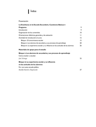 Índice


Presentación
La Enseñanza en la Escuela Secundaria. Cuestiones Básicas II
Programa                                                                                 9
Introducción                                                                             9
Organización de los contenidos                                                          10
Orientaciones didácticas generales y de evaluación                                      11
Actividad de introducción al curso                                                      15
   Bloque I. El conocimiento escolar                                                    15
   Bloque II. Los alumnos de secundaria y sus procesos de aprendizaje                   20
   Bloque III. La experiencia escolar y su influencia en las actitudes de los alumnos   26

Materiales de apoyo para el estudio

Bloque II. Los alumnos de secundaria y sus procesos de aprendizaje
Cómo enseñar a estudiar
José Arteaga                                                                            33

Bloque III. La experiencia escolar y su influencia
en las actitudes de los alumnos
Por una nueva escuela pública
Rodolfo Ramírez Raymundo                                                                37
 