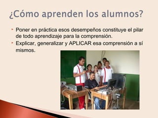 



Poner en práctica esos desempeños constituye el pilar
de todo aprendizaje para la comprensión.
Explicar, generalizar y APLICAR esa comprensión a sí
mismos.

 
