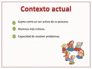 Sujeto como un ser activo de su proceso.
Alumnos más críticos.
Capacidad de resolver problemas.
 