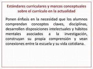 Estándares curriculares y marcos conceptuales
sobre el currículo en la actualidad
Ponen énfasis en la necesidad que los alumnos
comprendan conceptos claves, disciplinas,
desarrollen disposiciones intelectuales y hábitos
mentales asociados a la investigación,
construyan su propia comprensión y vean
conexiones entre la escuela y su vida cotidiana.
 