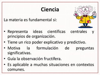 Ciencia
La materia es fundamental si:
• Representa ideas científicas centrales y
principios de organización.
• Tiene un rico poder explicativo y predictivo.
• Motiva la formulación de preguntas
significativas.
• Guía la observación fructífera.
• Es aplicable a muchas situaciones en contextos
comunes.
 