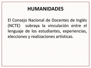 HUMANIDADES
El Consejo Nacional de Docentes de Inglés
(NCTE) subraya la vinculación entre el
lenguaje de los estudiantes, experiencias,
elecciones y realizaciones artísticas.
 