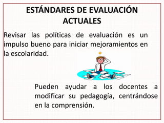 ESTÁNDARES DE EVALUACIÓN
ACTUALES
Revisar las políticas de evaluación es un
impulso bueno para iniciar mejoramientos en
la escolaridad.
Pueden ayudar a los docentes a
modificar su pedagogía, centrándose
en la comprensión.
 