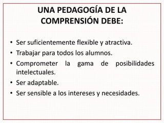 UNA PEDAGOGÍA DE LA
COMPRENSIÓN DEBE:
• Ser suficientemente flexible y atractiva.
• Trabajar para todos los alumnos.
• Comprometer la gama de posibilidades
intelectuales.
• Ser adaptable.
• Ser sensible a los intereses y necesidades.
 