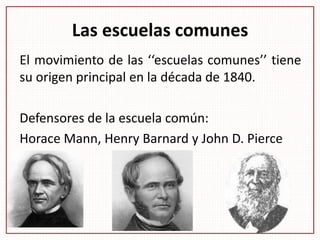 Las escuelas comunes
El movimiento de las ‘‘escuelas comunes’’ tiene
su origen principal en la década de 1840.
Defensores de la escuela común:
Horace Mann, Henry Barnard y John D. Pierce
 
