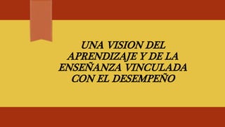 UNA VISION DEL
APRENDIZAJE Y DE LA
ENSEÑANZA VINCULADA
CON EL DESEMPEÑO
 