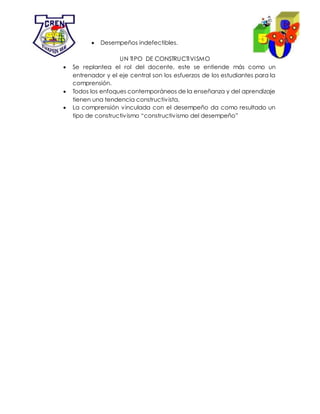  Desempeños indefectibles.
UN TIPO DE CONSTRUCTIVISMO
 Se replantea el rol del docente, este se entiende más como un
entrenador y el eje central son los esfuerzos de los estudiantes para la
comprensión.
 Todos los enfoques contemporáneos de la enseñanza y del aprendizaje
tienen una tendencia constructivista.
 La comprensión vinculada con el desempeño da como resultado un
tipo de constructivismo “constructivismo del desempeño”
 