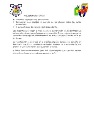 Proyecto final de síntesis:
 Similares a los proyectos y exposiciones.
 Demuestran con claridad el dominio de los alumnos sobre las metas
establecidas.
 El alumno trabaja de manera más independiente.
Los docentes que utilizan el marco con ella comprensión fin de identificar sus
esfuerzos tendientes a enseñar para la comprensión. Donde quieran empezar los
docentes la investigación, cada elemento del marco conceptual lleva a pasar en
los demás.
La investigación se centraba en la práctica, el papel del docente consistía en
llevar a la práctica la pedagogía deseada y el papel de la investigación era
promover y documentar en esta puesta en práctica.
El marco conceptual de la EPC guía a los docentes para que vuelvan a revisar
preguntas antiguas acerca de qué y cómo enseñar.
 