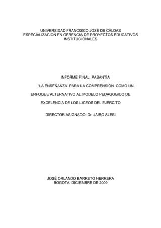UNIVERSIDAD FRANCISCO JOSÈ DE CALDAS
ESPECIALIZACIÒN EN GERENCIA DE PROYECTOS EDUCATIVOS
INSTITUCIONALES
INFORME FINAL PASANTÌA
“LA ENSEÑANZA PARA LA COMPRENSIÓN COMO UN
ENFOQUE ALTERNATIVO AL MODELO PEDAGOGICO DE
EXCELENCIA DE LOS LICEOS DEL EJÉRCITO
DIRECTOR ASIGNADO: Dr. JAIRO SLEBI
JOSÈ ORLANDO BARRETO HERRERA
BOGOTÀ, DICIEMBRE DE 2009
 