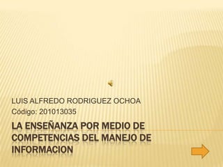 LA ENSEÑANZA POR MEDIO DE COMPETENCIAS DEL MANEJO DE INFORMACION LUIS ALFREDO RODRIGUEZ OCHOA Código: 201013035 