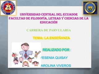 UNIVERSIDAD CENTRAL DEL ECUADOR
FACULTAD DE FILOSOFÍA, LETRAS Y CIENCIAS DE LA
EDUCACIÓN
CARRERA DE PARVULARIA
TEMA: LA ENSEÑANZA
REALIZADO POR :
- YESENIA QUISAY
- CAROLINA VIVEROS
 