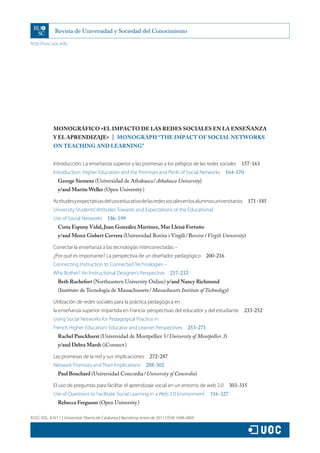 http://rusc.uoc.edu
RUSC VOL. 8 N.º 1 | Universitat Oberta de Catalunya | Barcelona, enero de 2011 | ISSN 1698-580X
MONOGRÁFICO «EL IMPACTO DE LAS REDES SOCIALES EN LA ENSEÑANZA
Y EL APRENDIZAJE»  |  MONOGRAPH “THE IMPACT OF SOCIAL NETWORKS
ON TEACHING AND LEARNING”
Introducción: La enseñanza superior y las promesas y los peligros de las redes sociales  157-163
Introduction: Higher Education and the Promises and Perils of Social Networks  164-170
George Siemens (Universidad de Athabasca / Athabasca University)
y/and Martin Weller (Open University )
Actitudesyexpectativasdelusoeducativodelasredessocialesenlosalumnosuniversitarios  171-185
University Students’Attitudes Towards and Expectations of the Educational
Use of Social Networks  186-199
Cinta Espuny Vidal, Juan González Martínez, Mar Lleixà Fortuño
y/and Mercè Gisbert Cervera (Universidad Rovira i Virgili / Rovira i Virgili University)
Conectar la enseñanza a las tecnologías interconectadas –
¿Por qué es importante? La perspectiva de un diseñador pedagógico  200-216
Connecting Instruction to Connected Technologies –
Why Bother? An Instructional Designer’s Perspective  217-232
Beth Rochefort (Northeastern University Online) y/and Nancy Richmond
(Instituto de Tecnología de Massachussets / Massachusetts Institute of Technology)
Utilización de redes sociales para la práctica pedagógica en
la enseñanza superior impartida en Francia: perspectivas del educador y del estudiante  233-252
Using Social Networks for Pedagogical Practice in
French Higher Education: Educator and Learner Perspectives  253-271
Rachel Panckhurst (Universidad de Montpellier 3 / University of Montpellier 3)
y/and Debra Marsh (iConnect )
Las promesas de la red y sus implicaciones  272-287
Network Promises and Their Implications  288-302
Paul Bouchard (Universidad Concordia / University of Concordia)
El uso de preguntas para facilitar el aprendizaje social en un entorno de web 2.0  303-315
Use of Questions to Facilitate Social Learning in a Web 2.0 Environment  316-327
Rebecca Ferguson (Open University )
 