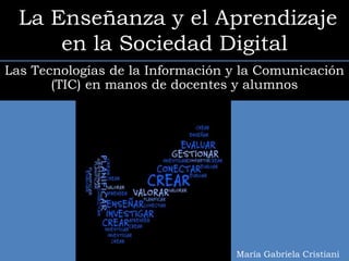La Enseñanza y el Aprendizaje
      en la Sociedad Digital
Las Tecnologías de la Información y la Comunicación
       (TIC) en manos de docentes y alumnos




                                  María Gabriela Cristiani
 