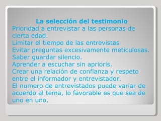 La selección del testimonio Prioridad a entrevistar a las personas de cierta edad. Limitar el tiempo de las entrevistas Evitar preguntas excesivamente meticulosas. Saber guardar silencio. Aprender a escuchar sin aprioris. Crear una relación de confianza y respeto entre el informador y entrevistador. El numero de entrevistados puede variar de acuerdo al tema, lo favorable es que sea de uno en uno. 