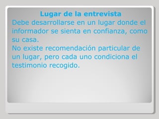 Lugar de la entrevista Debe desarrollarse en un lugar donde el informador se sienta en confianza, como su casa. No existe recomendación particular de un lugar, pero cada uno condiciona el testimonio recogido. 