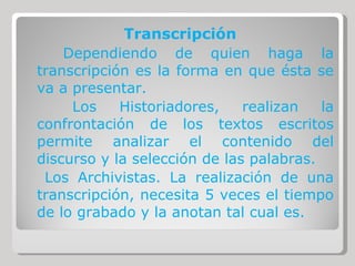Transcripción Dependiendo de quien haga la transcripción es la forma en que ésta se va a presentar. Los Historiadores, realizan la confrontación de los textos escritos permite analizar el contenido del discurso y la selección de las palabras. Los Archivistas. La realización de una transcripción, necesita 5 veces el tiempo de lo grabado y la anotan tal cual es. 