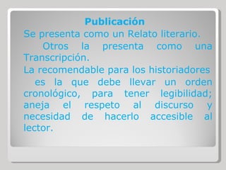 Publicación Se presenta como un Relato literario. Otros la presenta como una Transcripción. La recomendable para los historiadores es la que debe llevar un orden cronológico, para tener legibilidad; aneja el respeto al discurso y necesidad de hacerlo accesible al lector. 
